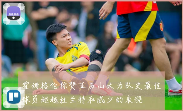 霍姆格伦称赞亚历山大为队史最佳球员超越杜兰特和威少的表现