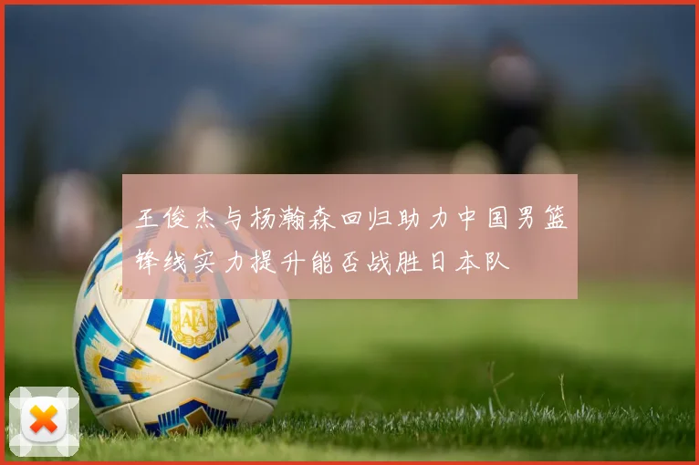 王俊杰与杨瀚森回归助力中国男篮锋线实力提升能否战胜日本队