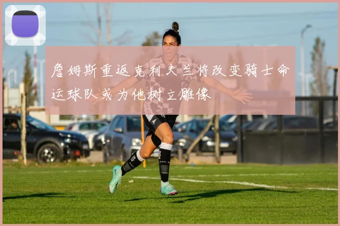 詹姆斯重返克利夫兰将改变骑士命运球队或为他树立雕像