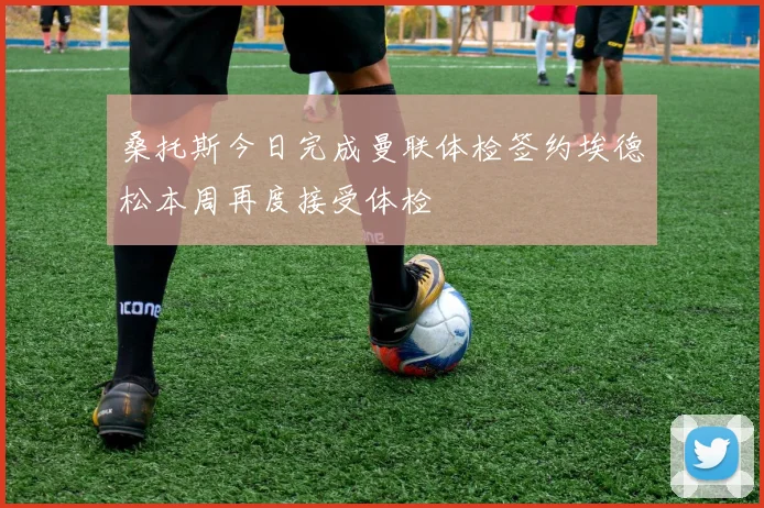 桑托斯今日完成曼联体检签约埃德松本周再度接受体检