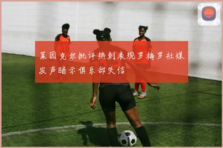 莱因克尔批评热刺表现罗梅罗社媒发声暗示俱乐部失信