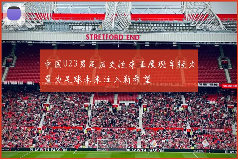 中国U23男足历史性夺亚展现年轻力量为足球未来注入新希望