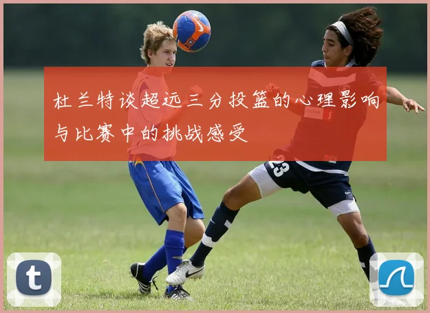 杜兰特谈超远三分投篮的心理影响与比赛中的挑战感受