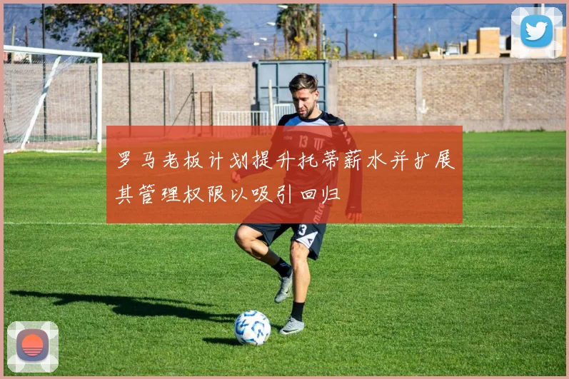 罗马老板计划提升托蒂薪水并扩展其管理权限以吸引回归
