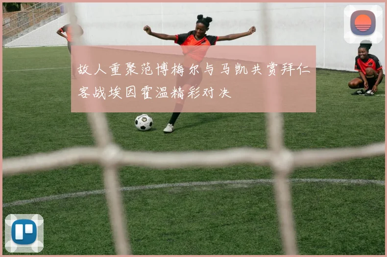 故人重聚范博梅尔与马凯共赏拜仁客战埃因霍温精彩对决
