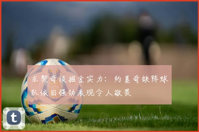 东契奇谈掘金实力：约基奇缺阵球队依旧强劲表现令人敬畏