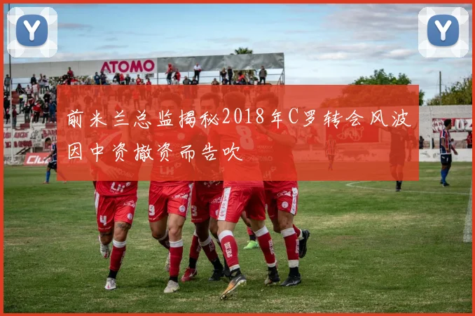 前米兰总监揭秘2018年C罗转会风波因中资撤资而告吹