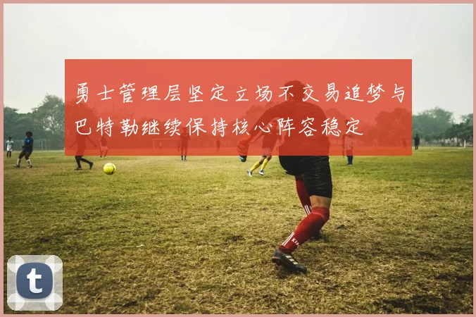 勇士管理层坚定立场不交易追梦与巴特勒继续保持核心阵容稳定