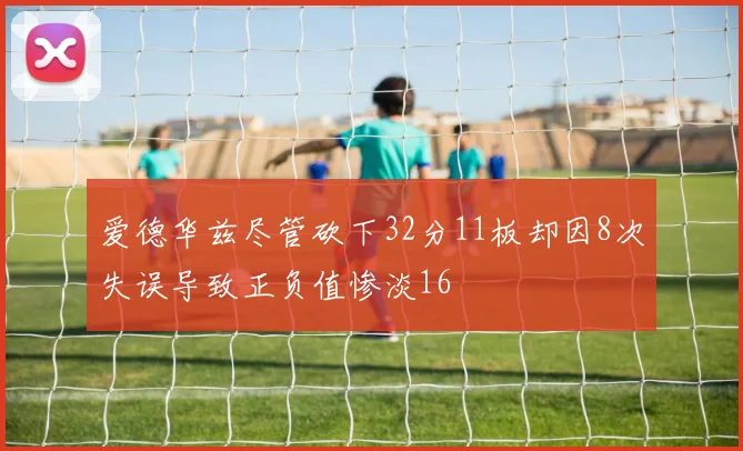 爱德华兹尽管砍下32分11板却因8次失误导致正负值惨淡16