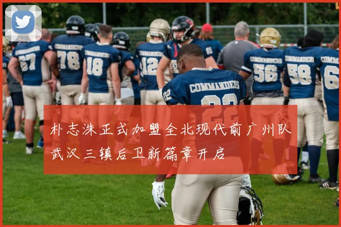 朴志洙正式加盟全北现代前广州队武汉三镇后卫新篇章开启