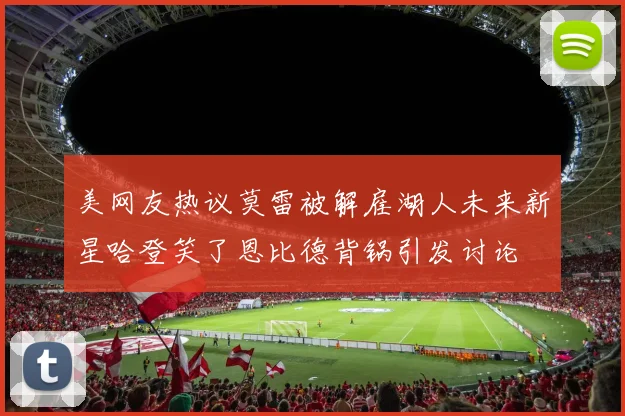 美网友热议莫雷被解雇湖人未来新星哈登笑了恩比德背锅引发讨论
