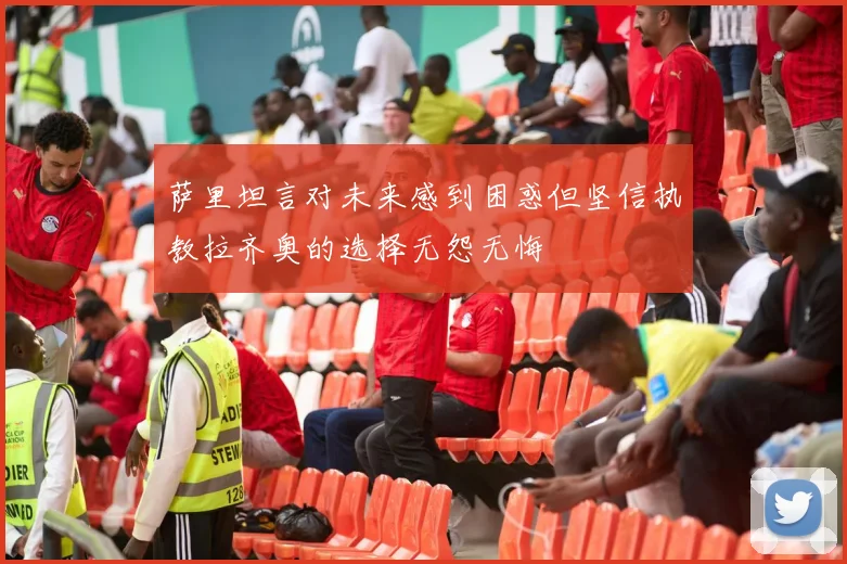 萨里坦言对未来感到困惑但坚信执教拉齐奥的选择无怨无悔