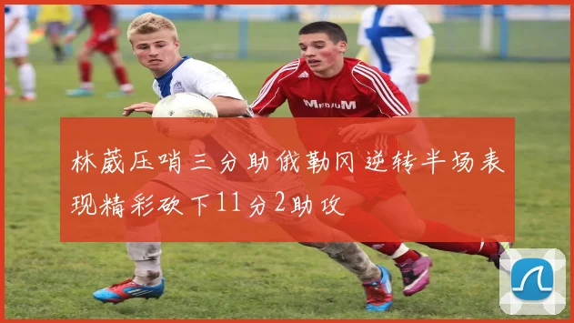 林葳压哨三分助俄勒冈逆转半场表现精彩砍下11分2助攻