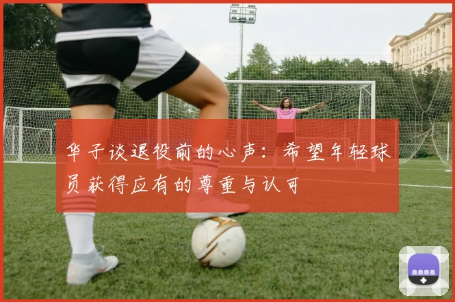 华子谈退役前的心声：希望年轻球员获得应有的尊重与认可