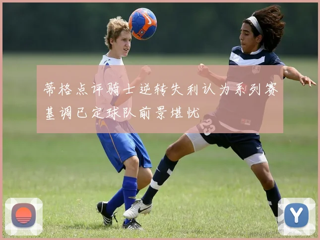 蒂格点评骑士逆转失利认为系列赛基调已定球队前景堪忧